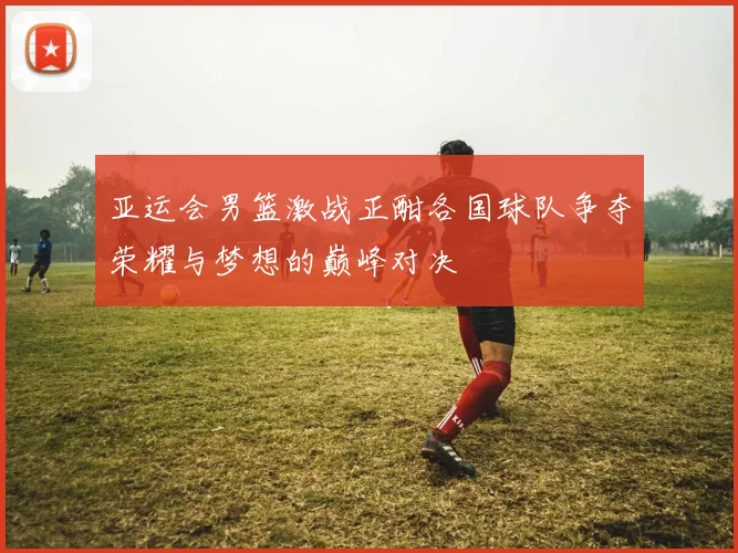 亚运会男篮激战正酣各国球队争夺荣耀与梦想的巅峰对决