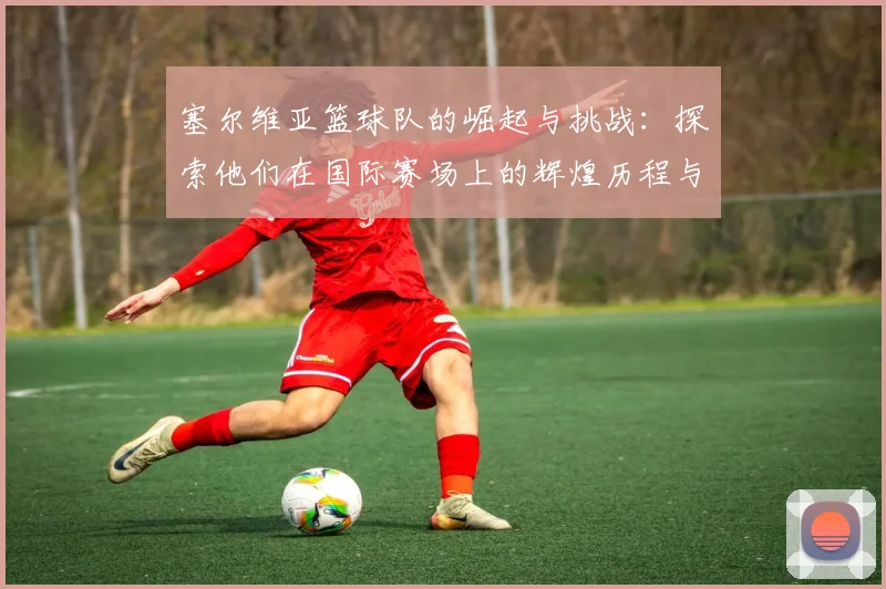 塞尔维亚篮球队的崛起与挑战：探索他们在国际赛场上的辉煌历程与未来展望